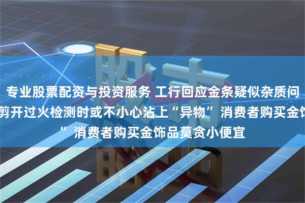 专业股票配资与投资服务 工行回应金条疑似杂质问题 业界：金条剪开过火检测时或不小心沾上“异物” 消费者购买金饰品莫贪小便宜