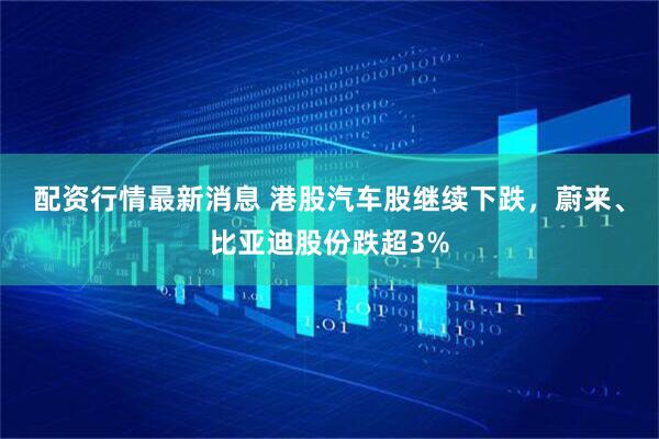 配资行情最新消息 港股汽车股继续下跌，蔚来、比亚迪股份跌超3%