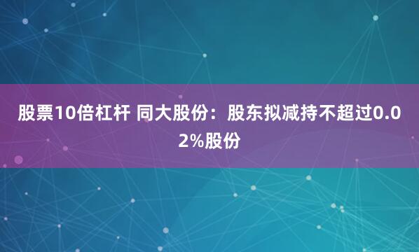股票10倍杠杆 同大股份：股东拟减持不超过0.02%股份