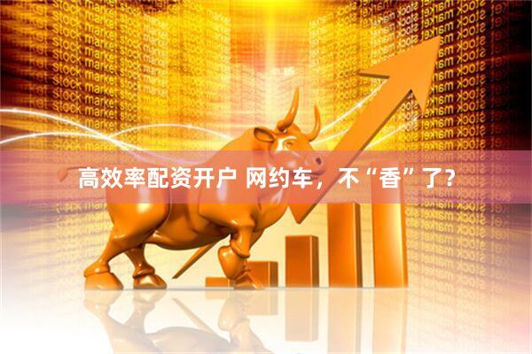 高效率配资开户 网约车，不“香”了？