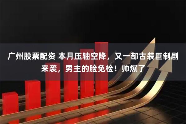 广州股票配资 本月压轴空降，又一部古装巨制剧来袭，男主的脸免检！帅爆了