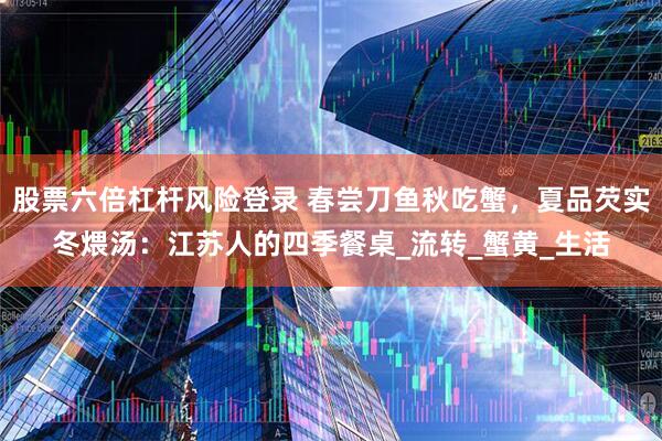 股票六倍杠杆风险登录 春尝刀鱼秋吃蟹，夏品芡实冬煨汤：江苏人的四季餐桌_流转_蟹黄_生活