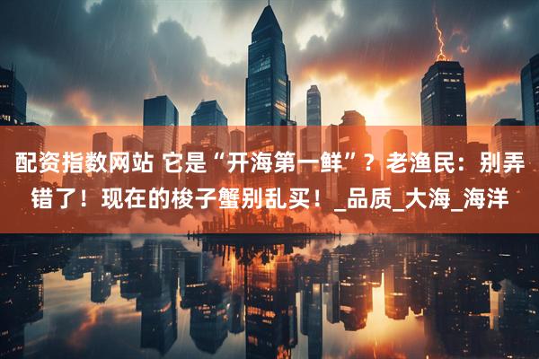 配资指数网站 它是“开海第一鲜”？老渔民：别弄错了！现在的梭子蟹别乱买！_品质_大海_海洋