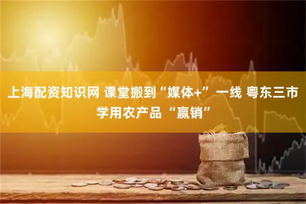 上海配资知识网 课堂搬到“媒体+” 一线 粤东三市学用农产品 “赢销”