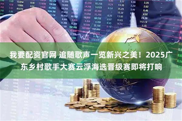 我要配资官网 追随歌声一览新兴之美！2025广东乡村歌手大赛云浮海选晋级赛即将打响