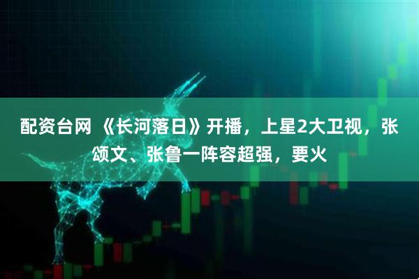 配资台网 《长河落日》开播，上星2大卫视，张颂文、张鲁一阵容超强，要火