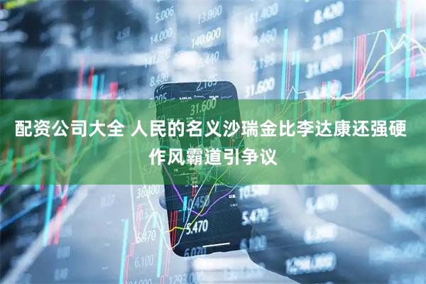 配资公司大全 人民的名义沙瑞金比李达康还强硬 作风霸道引争议