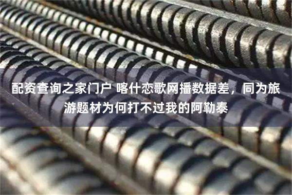 配资查询之家门户 喀什恋歌网播数据差，同为旅游题材为何打不过我的阿勒泰