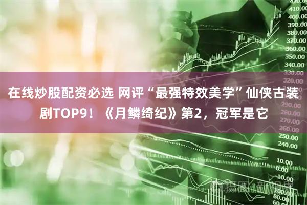 在线炒股配资必选 网评“最强特效美学”仙侠古装剧TOP9！《月鳞绮纪》第2，冠军是它