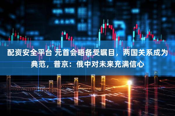 配资安全平台 元首会晤备受瞩目，两国关系成为典范，普京：俄中对未来充满信心