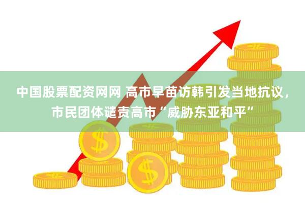 中国股票配资网网 高市早苗访韩引发当地抗议，市民团体谴责高市“威胁东亚和平”