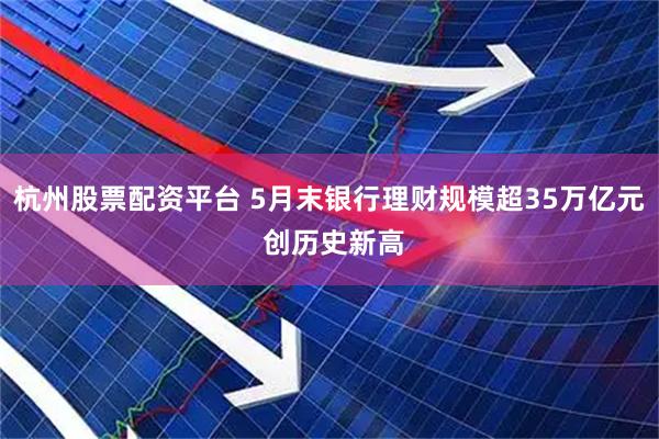 杭州股票配资平台 5月末银行理财规模超35万亿元 创历史新高