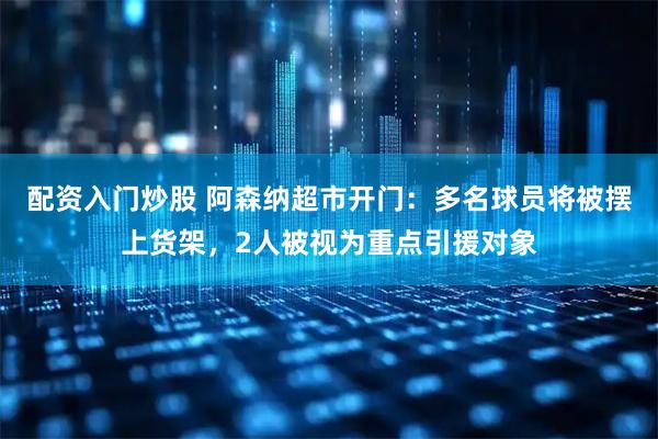 配资入门炒股 阿森纳超市开门：多名球员将被摆上货架，2人被视为重点引援对象