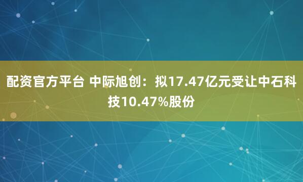 配资官方平台 中际旭创：拟17.47亿元受让中石科技10.47%股份