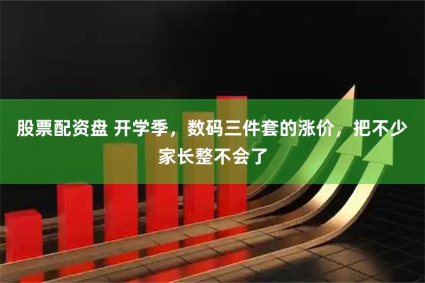 股票配资盘 开学季，数码三件套的涨价，把不少家长整不会了