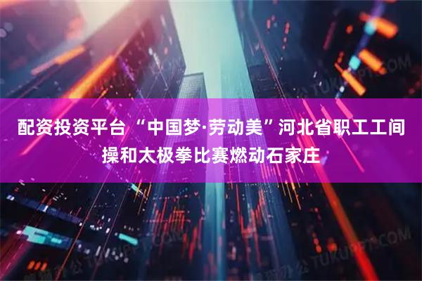 配资投资平台 “中国梦·劳动美”河北省职工工间操和太极拳比赛燃动石家庄