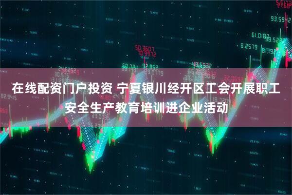 在线配资门户投资 宁夏银川经开区工会开展职工安全生产教育培训进企业活动