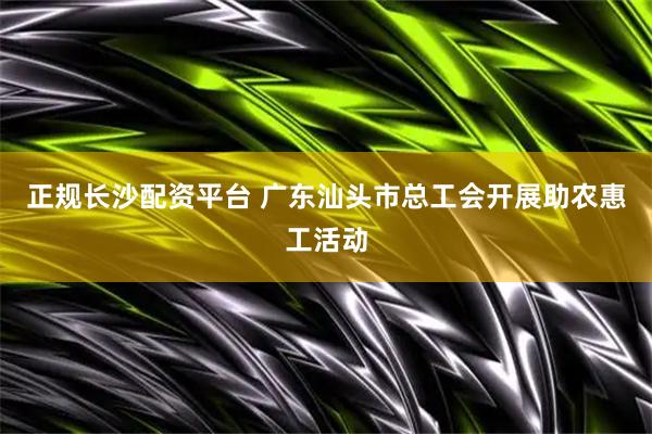 正规长沙配资平台 广东汕头市总工会开展助农惠工活动